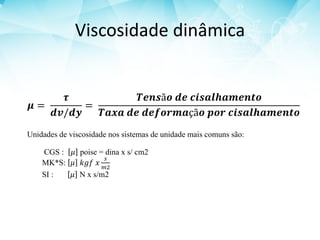 Viscosidade dinâmica
𝝁 =
𝝉
𝒅𝒗/𝒅𝒚
=
𝑻𝒆𝒏𝒔ã𝒐 𝒅𝒆 𝒄𝒊𝒔𝒂𝒍𝒉𝒂𝒎𝒆𝒏𝒕𝒐
𝑻𝒂𝒙𝒂 𝒅𝒆 𝒅𝒆𝒇𝒐𝒓𝒎𝒂çã𝒐 𝒑𝒐𝒓 𝒄𝒊𝒔𝒂𝒍𝒉𝒂𝒎𝒆𝒏𝒕𝒐
Unidades de viscosidade nos sistemas de unidade mais comuns são:
CGS : 𝜇 poise = dina x s/ cm2
MK*S: 𝜇 𝑘𝑔𝑓 𝑥
𝑠
𝑚2
SI : 𝜇 N x s/m2
 