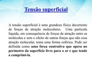 A tensão superficial é uma grandeza física decorrente
de forças de atração moleculares. Uma partícula
líquida, em consequência de forças de atração entre as
moléculas e sem o efeito de outras forças que não essa
atração molecular, toma uma forma esférica. Pode ser
definida como uma força contrativa que opera no
perímetro da superfície livre para o ar e que tende
a comprimi-la.
Tensão superficial
 