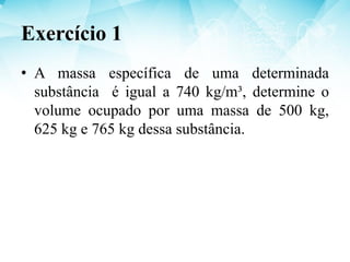Exercício 1
• A massa específica de uma determinada
substância é igual a 740 kg/m³, determine o
volume ocupado por uma massa de 500 kg,
625 kg e 765 kg dessa substância.
 