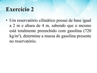 • Um reservatório cilíndrico possui de base igual
a 2 m e altura de 4 m, sabendo que o mesmo
está totalmente preenchido com gasolina (720
kg/m³), determine a massa de gasolina presente
no reservatório.
Exercício 2
 