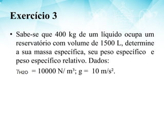 • Sabe-se que 400 kg de um líquido ocupa um
reservatório com volume de 1500 L, determine
a sua massa específica, seu peso específico e
peso específico relativo. Dados:
= 10000 N/ m³; g = 10 m/s².
Exercício 3
 