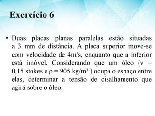 • Duas placas planas paralelas estão situadas
a 3 mm de distância. A placa superior move-se
com velocidade de 4m/s, enquanto que a inferior
está imóvel. Considerando que um óleo (ν =
0,15 stokes e ρ = 905 kg/m³ ) ocupa o espaço entre
elas, determinar a tensão de cisalhamento que
agirá sobre o óleo.
Exercício 6
 
