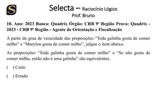 Selecta – Raciocínio Lógico
Prof. Bruno
10. Ano: 2023 Banca: Quadrix Órgão: CRB 9ª Região Prova: Quadrix -
2023 - CRB 9ª Região - Agente de Orientação e Fiscalização
A partir do grau de veracidade das proposições “Toda galinha gosta de comer
milho” e “Marylou gosta de comer milho”, julgue o item abaixo.
As proposições “Toda galinha gosta de comer milho” e “Se não gosta de
comer milho, então não é uma galinha” são equivalentes.
( ) Certo
( ) Errado
 