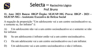 Selecta – Raciocínio Lógico
Prof. Bruno
11. Ano: 2021 Banca: IBGP Órgão: SEJUSP-MG Prova: IBGP - 2021 -
SEJUSP-MG - Assistente Executivo de Defesa Social
A negação da proposição “Um adolescente vai a um centro socioeducativo se,
e somente se, for infrator” é:
A) Um adolescente não vai a um centro socioeducativo se e somente se não
for infrator.
B) Se um adolescente é infrator então vai a um centro socioeducativo.
C) Ou um adolescente vai a um centro socioeducativo ou é um infrator.
D) Um adolescente vai a um centro socioeducativo e não é infrator.
 