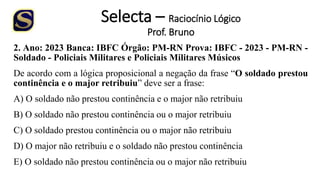 Selecta – Raciocínio Lógico
Prof. Bruno
2. Ano: 2023 Banca: IBFC Órgão: PM-RN Prova: IBFC - 2023 - PM-RN -
Soldado - Policiais Militares e Policiais Militares Músicos
De acordo com a lógica proposicional a negação da frase “O soldado prestou
continência e o major retribuiu” deve ser a frase:
A) O soldado não prestou continência e o major não retribuiu
B) O soldado não prestou continência ou o major retribuiu
C) O soldado prestou continência ou o major não retribuiu
D) O major não retribuiu e o soldado não prestou continência
E) O soldado não prestou continência ou o major não retribuiu
 