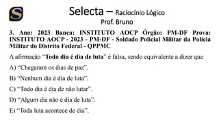 Selecta – Raciocínio Lógico
Prof. Bruno
3. Ano: 2023 Banca: INSTITUTO AOCP Órgão: PM-DF Prova:
INSTITUTO AOCP - 2023 - PM-DF - Soldado Policial Militar da Polícia
Militar do Distrito Federal - QPPMC
A afirmação “Todo dia é dia de luta” é falsa, sendo equivalente a dizer que
A) “Chegaram os dias de paz”.
B) “Nenhum dia é dia de luta”.
C) “Todo dia é dia de não lutar”.
D) “Algum dia não é dia de luta”.
E) “Toda luta acontece de dia”.
 