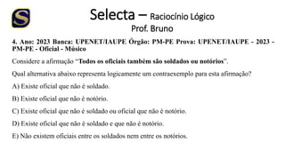 Selecta – Raciocínio Lógico
Prof. Bruno
4. Ano: 2023 Banca: UPENET/IAUPE Órgão: PM-PE Prova: UPENET/IAUPE - 2023 -
PM-PE - Oficial - Músico
Considere a afirmação “Todos os oficiais também são soldados ou notórios”.
Qual alternativa abaixo representa logicamente um contraexemplo para esta afirmação?
A) Existe oficial que não é soldado.
B) Existe oficial que não é notório.
C) Existe oficial que não é soldado ou oficial que não é notório.
D) Existe oficial que não é soldado e que não é notório.
E) Não existem oficiais entre os soldados nem entre os notórios.
 