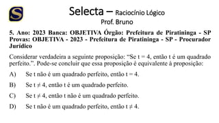 Selecta – Raciocínio Lógico
Prof. Bruno
5. Ano: 2023 Banca: OBJETIVA Órgão: Prefeitura de Piratininga - SP
Provas: OBJETIVA - 2023 - Prefeitura de Piratininga - SP - Procurador
Jurídico
Considerar verdadeira a seguinte proposição: “Se t = 4, então t é um quadrado
perfeito.”. Pode-se concluir que essa proposição é equivalente à proposição:
A) Se t não é um quadrado perfeito, então t = 4.
B) Se t ≠ 4, então t é um quadrado perfeito.
C) Se t ≠ 4, então t não é um quadrado perfeito.
D) Se t não é um quadrado perfeito, então t ≠ 4.
 