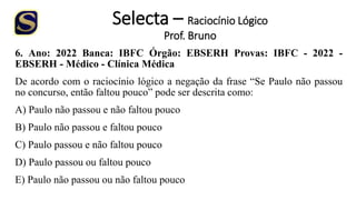 Selecta – Raciocínio Lógico
Prof. Bruno
6. Ano: 2022 Banca: IBFC Órgão: EBSERH Provas: IBFC - 2022 -
EBSERH - Médico - Clínica Médica
De acordo com o raciocínio lógico a negação da frase “Se Paulo não passou
no concurso, então faltou pouco” pode ser descrita como:
A) Paulo não passou e não faltou pouco
B) Paulo não passou e faltou pouco
C) Paulo passou e não faltou pouco
D) Paulo passou ou faltou pouco
E) Paulo não passou ou não faltou pouco
 