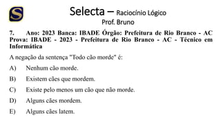 Selecta – Raciocínio Lógico
Prof. Bruno
7. Ano: 2023 Banca: IBADE Órgão: Prefeitura de Rio Branco - AC
Prova: IBADE - 2023 - Prefeitura de Rio Branco - AC - Técnico em
Informática
A negação da sentença "Todo cão morde" é:
A) Nenhum cão morde.
B) Existem cães que mordem.
C) Existe pelo menos um cão que não morde.
D) Alguns cães mordem.
E) Alguns cães latem.
 