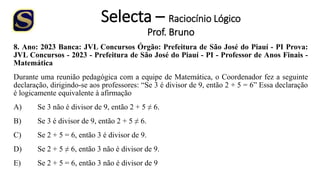 Selecta – Raciocínio Lógico
Prof. Bruno
8. Ano: 2023 Banca: JVL Concursos Órgão: Prefeitura de São José do Piauí - PI Prova:
JVL Concursos - 2023 - Prefeitura de São José do Piauí - PI - Professor de Anos Finais -
Matemática
Durante uma reunião pedagógica com a equipe de Matemática, o Coordenador fez a seguinte
declaração, dirigindo-se aos professores: “Se 3 é divisor de 9, então 2 + 5 = 6” Essa declaração
é logicamente equivalente à afirmação
A) Se 3 não é divisor de 9, então 2 + 5 ≠ 6.
B) Se 3 é divisor de 9, então 2 + 5 ≠ 6.
C) Se 2 + 5 = 6, então 3 é divisor de 9.
D) Se 2 + 5 ≠ 6, então 3 não é divisor de 9.
E) Se 2 + 5 = 6, então 3 não é divisor de 9
 