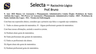 Selecta – Raciocínio Lógico
Prof. Bruno
9. Ano: 2023 Banca: LJ Assessoria e Planejamento Administrativo Limita Órgão: Prefeitura de Santo
Antônio dos Lopes - MA Prova: LJ Assessoria e Planejamento Administrativo Limita - 2023 - Prefeitura de
Santo Antônio dos Lopes - MA - Técnico de Enfermagem
Com base nas expressões abaixo, considere que a primeira seja falsa e a segunda seja verdadeira.
I – Todos os alunos gostam de matemática. II – Alguns profissionais gostam de matemática.
Com base nessas afirmações, assinale a assertiva correta.
A) Nenhum aluno gosta de matemática.
B) Todos profissionais não gostam de matemática.
C) Todos os profissionais são alunos.
D) Algum aluno não gosta de matemática.
E) Nenhum profissional gosta de matemática.
 