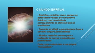 O MUNDO ESPIRITUAL
- Espíritos, centelhas vivas, sempre se
apresentam veladas por envoltórios
fluídicos, com consistência
correspondente ao plano em que se
manifestam
- Somente ao atingir o grau humano é que a
centelha adquire personalidade
- Mundos materiais servem para a
realização de provas e experiências
purificadoras
Cada corpo celeste tem a sua própria
“humanidade”
 