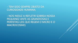 - TEM SIDO SEMPRE OBJETO DA
CURIOSIDADE HUMANA;
- NOS INDUZ A REFLETIR SOBREA NOSSA
PEQUENEZ ANTE AS GRANDIOSAS E
PERFEITAS LEIS QUE REGEM O MICRO E O
MACROCOSMO;
 