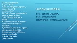 1.O PLANO DO ESPÍRITO
DEUS – ESPÍRITO UNIVERSAL
DEUS – PODER CRIADOR
ESFERA DIVINA – IMATERIAL, ABSTRATO
O Livro dos Espíritos
1. Que é Deus?
“Deus é a inteligência suprema,
causa primária de
todas as coisas.”
10. Pode o homem compreender a
natureza íntima de Deus?
“Não; falta-lhe para isso o
sentido.”
11. Será dado um dia ao homem
compreender o mistério da
Divindade?
“Quando não mais tiver o espírito
obscurecido pela matéria.
Quando, pela sua perfeição, se
houver aproximado
de Deus, ele o verá e
compreenderá.”
 