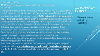 2.O PLANO DA
ENERGIA
O Livro dos Espíritos
27. Há então dois elementos gerais do Universo: a matéria
e o espírito?
“Sim e acima de tudo Deus, o criador, o pai de todas as coisas. Deus, espírito e
matéria constituem o princípio de tudo o que existe, a trindade universal. Mas,
ao elemento material se tem que juntar o fluido universal, que desempenha o
papel de intermediário entre o espírito e a matéria propriamente dita, por
demais grosseira para que o espírito possa exercer ação sobre ela. Embora, de
certo ponto de vista, seja lícito classificá-lo com o elemento material, ele se
distingue deste por propriedades especiais. Se o fluido universal fosse
positivamente matéria, razão não haveria para que também o espírito não o
fosse. Está colocado entre o espírito e a matéria; é fluido, como a matéria é
matéria, e suscetível, pelas suas inumeráveis combinações com
esta e sob a ação do espírito, de produzir a infinita variedade das coisas de que
apenas conheceis uma parte mínima.
Esse fluido universal, ou primitivo, ou elementar, sendo o agente de que o
espírito se utiliza, é o princípio sem o qual a matéria estaria em perpétuo
estado de divisão e nunca adquiriria as qualidades que a gravidade lhe
dá.”
Fluido universal
– fluido e
suscetível
 