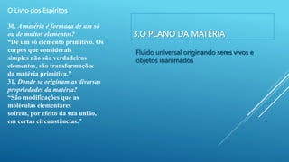 3.O PLANO DA MATÉRIA
Fluido universal originando seres vivos e
objetos inanimados
O Livro dos Espíritos
30. A matéria é formada de um só
ou de muitos elementos?
“De um só elemento primitivo. Os
corpos que considerais
simples não são verdadeiros
elementos, são transformações
da matéria primitiva.”
31. Donde se originam as diversas
propriedades da matéria?
“São modificações que as
moléculas elementares
sofrem, por efeito da sua união,
em certas circunstâncias.”
 