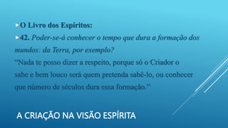A CRIAÇÃO NA VISÃO ESPÍRITA
O Livro dos Espíritos:
42. Poder-se-á conhecer o tempo que dura a formação dos
mundos: da Terra, por exemplo?
“Nada te posso dizer a respeito, porque só o Criador o
sabe e bem louco será quem pretenda sabê-lo, ou conhecer
que número de séculos dura essa formação.”
 