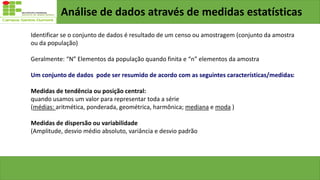 Análise de dados através de medidas estatísticas
Identificar se o conjunto de dados é resultado de um censo ou amostragem (conjunto da amostra
ou da população)
Geralmente: “N” Elementos da população quando finita e “n” elementos da amostra
Um conjunto de dados pode ser resumido de acordo com as seguintes características/medidas:
Medidas de tendência ou posição central:
quando usamos um valor para representar toda a série
(médias: aritmética, ponderada, geométrica, harmônica; mediana e moda )
Medidas de dispersão ou variabilidade
(Amplitude, desvio médio absoluto, variância e desvio padrão
 