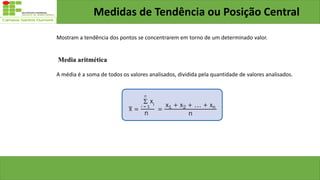 Medidas de Tendência ou Posição Central
Mostram a tendência dos pontos se concentrarem em torno de um determinado valor.
Media aritmética
A média é a soma de todos os valores analisados, dividida pela quantidade de valores analisados.
 