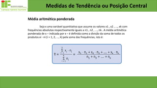 Medidas de Tendência ou Posição Central
Média aritmética ponderada
Seja x uma variável quantitativa que assume os valores x1 , x2 , ..., xk com
frequências absolutas respectivamente iguais a n1 , n2 , ..., nk . A média aritmética
ponderada de x – indicada por x – é definida como a divisão da soma de todos os
produtos xi · ni (i = 1, 2, ..., k) pela soma das frequências, isto é:
 
