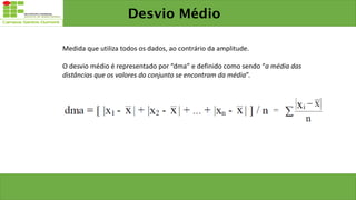 Medida que utiliza todos os dados, ao contrário da amplitude.
O desvio médio é representado por “dma” e definido como sendo “a média das
distâncias que os valores do conjunto se encontram da média”.
Desvio Médio
 