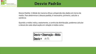 Desvio Padrão
Desvio Padrão -S Mede de maneira eficaz a dispersão dos dados em torno da
média. Para determinar o desvio padrão, é necessário, primeiro, calcular a
variância.
Quando a média indica, exatamente, o centro da distribuição, podemos calcular
o desvio de cada observação em relação à média como:
 