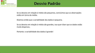 Desvio Padrão
Se os desvios em relação à média são pequenos, concluímos que as observações
estão em torno da média.
Dizemos então que a variabilidade dos dados é pequena.
Se os desvios em relação à média são grandes, isso quer dizer que os dados estão
muito dispersos.
Portanto: a variabilidade dos dados é grande!
 