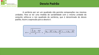 Desvio Padrão
A variância por ser um quadrado não permite comparações nas mesmas
unidades. Para se ter uma medida de variabilidade com a mesma unidade do
conjunto utiliza-se a raiz quadrada da variância, que é denominada de desvio
padrão. Assim a expressão para o desvio é:
 