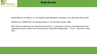 Referências
MAGALHÃES, M. N; LIMA, A. C. P. de. Noções de probabilidade e estatística. 6.ed. São Paulo: Edusp, 2004.
BUSSAB, W. O ; MORETTIN, P. A. Estatística básica. 5. ed. São Paulo: Saraiva, 2006
IEZZI, Gelson Fundamentos de matemática elementar, 11 : matemática comercial, matemática financeira,
estatística descritiva / Gelson Iezzi, Samuel Hazzan, David Mauro Degenszajn. — 9. ed. — São Paulo : Atual,
2013.
 