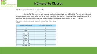 Número de Classes
Qual deve ser o número de classes?
A escolha do número de classes ou intervalos deve ser arbitrária. Porém, um número
muito pequeno de intervalos perde-se informação e um número muito grande de classes perde o
objetivo de resumir as informações. Normalmente sugere-se um número de 4 a 12 classes.
 