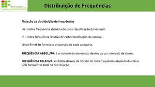 Distribuição de Frequências
Notação da distribuição de frequências
ni : indica frequência absoluta de cada classificação da variável .
fi : indica frequência relativa de cada classificação da variável .
Onde fi = ni /n fornece a proporção de cada categoria.
FREQUÊNCIA ABSOLUTA: é o número de elementos dentro de um intervalo de classe.
FREQUÊNCIA RELATIVA: é obtida através da divisão de cada frequência absoluta da classe
pela frequência total da distribuição.
 