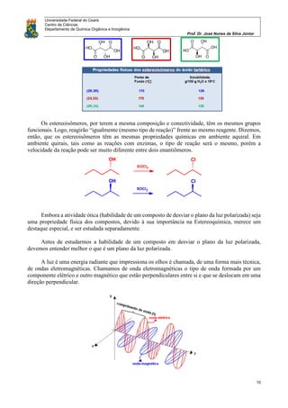 Universidade Federal do Ceará
Centro de Ciências
Departamento de Química Orgânica e Inorgânica
Prof. Dr. José Nunes da Silva Júnior
10
Os estereoisômeros, por terem a mesma composição e conectividade, têm os mesmos grupos
funcionais. Logo, reagirão “igualmente (mesmo tipo de reação)” frente ao mesmo reagente. Dizemos,
então, que os estereoisômeros têm as mesmas propriedades químicas em ambiente aquiral. Em
ambiente quirais, tais como as reações com enzimas, o tipo de reação será o mesmo, porém a
velocidade da reação pode ser muito diferente entre dois enantiômeros.
Embora a atividade ótica (habilidade de um composto de desviar o plano da luz polarizada) seja
uma propriedade física dos compostos, devido à sua importância na Estereoquímica, merece um
destaque especial, e ser estudada separadamente.
Antes de estudarmos a habilidade de um composto em desviar o plano da luz polarizada,
devemos entender melhor o que é um plano da luz polarizada.
A luz é uma energia radiante que impressiona os olhos é chamada, de uma forma mais técnica,
de ondas eletromagnéticas. Chamamos de onda eletromagnéticas o tipo de onda formada por um
componente elétrico e outro magnético que estão perpendiculares entre si e que se deslocam em uma
direção perpendicular.
 