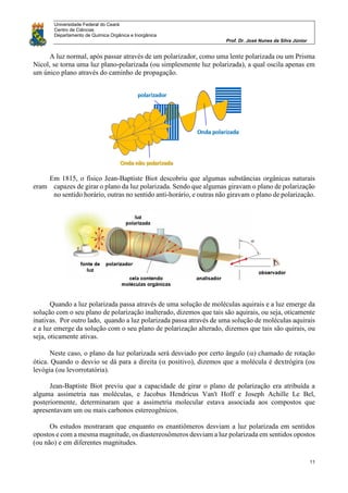 Universidade Federal do Ceará
Centro de Ciências
Departamento de Química Orgânica e Inorgânica
Prof. Dr. José Nunes da Silva Júnior
11
A luz normal, após passar através de um polarizador, como uma lente polarizada ou um Prisma
Nicol, se torna uma luz plano-polarizada (ou simplesmente luz polarizada), a qual oscila apenas em
um único plano através do caminho de propagação.
Em 1815, o físico Jean-Baptiste Biot descobriu que algumas substâncias orgânicas naturais
eram capazes de girar o plano da luz polarizada. Sendo que algumas giravam o plano de polarização
no sentido horário, outras no sentido anti-horário, e outras não giravam o plano de polarização.
Quando a luz polarizada passa através de uma solução de moléculas aquirais e a luz emerge da
solução com o seu plano de polarização inalterado, dizemos que tais são aquirais, ou seja, oticamente
inativas. Por outro lado, quando a luz polarizada passa através de uma solução de moléculas aquirais
e a luz emerge da solução com o seu plano de polarização alterado, dizemos que tais são quirais, ou
seja, oticamente ativas.
Neste caso, o plano da luz polarizada será desviado por certo ângulo () chamado de rotação
ótica. Quando o desvio se dá para a direita ( positivo), dizemos que a molécula é dextrógira (ou
levógia (ou levorrotatória).
Jean-Baptiste Biot previu que a capacidade de girar o plano de polarização era atribuída a
alguma assimetria nas moléculas, e Jacobus Hendricus Van't Hoff e Joseph Achille Le Bel,
posteriormente, determinaram que a assimetria molecular estava associada aos compostos que
apresentavam um ou mais carbonos estereogênicos.
Os estudos mostraram que enquanto os enantiômeros desviam a luz polarizada em sentidos
opostos e com a mesma magnitude, os diastereosômeros desviam a luz polarizada em sentidos opostos
(ou não) e em diferentes magnitudes.
 