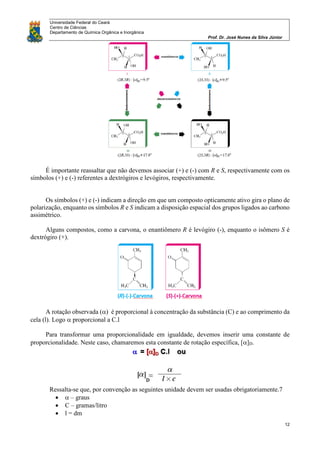 Universidade Federal do Ceará
Centro de Ciências
Departamento de Química Orgânica e Inorgânica
Prof. Dr. José Nunes da Silva Júnior
12
É importante reassaltar que não devemos associar (+) e (-) com R e S, respectivamente com os
símbolos (+) e (-) referentes a dextrógiros e levógiros, respectivamente.
Os símbolos (+) e (-) indicam a direção em que um composto opticamente ativo gira o plano de
polarização, enquanto os símbolos R e S indicam a disposição espacial dos grupos ligados ao carbono
assimétrico.
Alguns compostos, como a carvona, o enantiômero R é levógiro (-), enquanto o isômero S é
dextrógiro (+).
A rotação observada () é proporcional à concentração da substância (C) e ao comprimento da
cela (l). Logo proporcional a C.l
Para transformar uma proporcionalidade em igualdade, devemos inserir uma constante de
proporcionalidade. Neste caso, chamaremos esta constante de rotação específica, []D.
Ressalta-se que, por convenção as seguintes unidade devem ser usadas obrigatoriamente.7
  – graus
 C – gramas/litro
 l = dm
 
