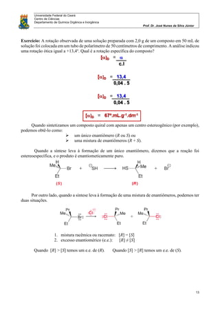Universidade Federal do Ceará
Centro de Ciências
Departamento de Química Orgânica e Inorgânica
Prof. Dr. José Nunes da Silva Júnior
13
Exercício: A rotação observada de uma solução preparada com 2,0 g de um composto em 50 mL de
solução foi colocada em um tubo de polarímetro de 50 centímetros de comprimento. A análise indicou
uma rotação ótica igual a +13,4o
. Qual é a rotação específica do composto?
Quando sintetizamos um composto quiral com apenas um centro estereogênico (por exemplo),
podemos obtê-lo como:
 um único enantiômero (R ou S) ou
 uma mistura de enantiômeros (R + S).
Quando a síntese leva à formação de um único enantiômero, dizemos que a reação foi
estereoespecífica, e o produto é enantiometicamente puro.
Por outro lado, quando a síntese leva à formação de uma mistura de enantiômeros, podemos ter
duas situações.
1. mistura racêmica ou racemato: [R] = [S]
2. excesso enantiomérico (e.e.): [R] ≠ [S]
Quando [R] > [S] temos um e.e. de (R). Quando [S] > [R] temos um e.e. de (S).
 