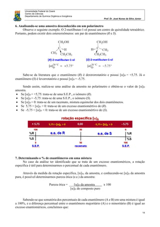 Universidade Federal do Ceará
Centro de Ciências
Departamento de Química Orgânica e Inorgânica
Prof. Dr. José Nunes da Silva Júnior
14
6. Analisando-se uma amostra desconhecida em um polarímetro
Observe o seguinte exemplo. O 2-metilbutan-1-ol possui um centro de quiralidade tetraédrico.
Portanto, podem existir dois estereoisômeros: um par de enantiômeros (R e S).
Sabe-se da literatura que o enantiômero (R) é dextrorrotatório e possui []D = +5,75. Já o
enantiômero (S) é levorrotatório e possui []D = -5,75.
Sendo assim, realiza-se uma análise da amostra no polarímetro e obtém-se o valor de []D
amostra.
 Se []D = +5,75: trata-se de uma S.E.P., o isômero (R).
 Se []D = -5,75: trata-se de uma S.E.P., o isômero (S).
 Se []D = 0: trata-se de um racemato, mistura equimolar dos dois enantiômeros.
 Se 5,75 > []D > 0: trata-se de um excesso enantiomértivo de (R).
 Se -5,75 < []D < 0: trata-se de um excesso enantiomértivo de (S).
7. Determinando o % de enantiômeros em uma mistura
No caso da análise ter identificado que se trata de um excesso enantioméricos, a rotação
específica é útil para determinarmos o percentual de cada enantiômero.
Através da medida da rotação específica, []D, da amostra, e conhecendo-se []D da amostra
pura, é possível determinarmos pureza ótica (e.e.) da amostra:
Pureza ótica = ___[]D da amostra x 100
[]D do composto puro
Sabendo-se que somatória dos percentuais de cada enantiômero (A e B) em uma mistura é igual
a 100%, e a diferença percentual entre o enantiômero majoritário (A) e o minoritário (B) é igual ao
excesso enantioméricos, concluímos que:
 