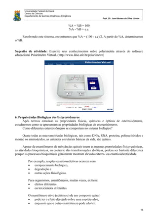 Universidade Federal do Ceará
Centro de Ciências
Departamento de Química Orgânica e Inorgânica
Prof. Dr. José Nunes da Silva Júnior
15
%A + %B = 100
%A - %B = e.e.
Resolvendo este sistema, encontramos que %A = (100 - e.e)/2. A partir do %A, determinamos
o %B.
Sugestão de atividade: Exercite seus conhecimentos sobre polarimetria através do software
educacional Polarímetro Virtual. (http://www.ldse.ufc.br/polarimetro)
6. Propriedades Biológicas dos Estereoisômeros
Após termos estudado as propriedades físicas, químicas e ópticas de estereoisômeros,
estudaremos como se apresentam as propriedades biológicas de estereoisômeros.
Como diferentes estereoisômeros se comportam no sistema biológico?
Quase todas as macromoléculas biológicas, tais como DNA, RNA, proteína, polinucleótidos e
mesmo os aminoácidos, as unidades estruturais básicas da vida, são quirais.
Apesar de enantiômeros de substâncias quirais terem as mesmas propriedades físico-químicas,
as atividades bioquímicas, ao contrário das transformações abióticas, podem ser bastante diferentes
porque os processos bioquímicos geralmente mostram elevada estereo- ou enantioselectividade.
Por exemplo, reações enantiosseletivas ocorrem com
 enriquecimento biológico,
 degradação e
 outras ações fisiológicas.
Para organismos, enantiômeros, muitas vezes, exibem:
 efeitos diferentes
 ou toxicidades diferentes.
O enantiômero ativo (eutômero) de um composto quiral
 pode ter o efeito desejado sobre uma espécie-alvo,
 enquanto que o outro enantiômero pode não ter.
 