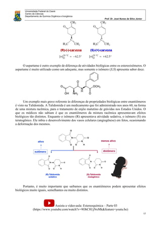 Universidade Federal do Ceará
Centro de Ciências
Departamento de Química Orgânica e Inorgânica
Prof. Dr. José Nunes da Silva Júnior
17
O aspartame é outro exemplo de diferença de atividades biológicas entre os estereoisômeros. O
aspartame é muito utilizado como um adoçante, mas somente o isômero (S,S) apresenta sabor doce.
Um exemplo mais grave referente às diferenças de propriedades biológicas entre enantiômeros
é visto na Talidomida. A Talidomida é um medicamento que foi administrado nos anos 60, na forma
de uma mistura racêmica, para o tratamento de enjôo matutino de grávidas nos Estados Unidos. O
que os médicos não sabiam é que os enantiômeros da mistura racêmica apresentavam efeitos
biológicos tão distintos. Enquanto o isômero (R) apresentava atividade sedativa, o isômero (S) era
teratogênico. Ele inbia o desenvolvimento dos vasos celulares (angiogênese) em fetos, ocasionando
a deformação dos mesmos.
Portanto, é muito importante que saibamos que os enantiômeros podem apresentar efeitos
biológicos muito iguais, semelhantes ou muito distintos.
Assista a vídeo-aula: Estereoquímica – Parte 03
(https://www.youtube.com/watch?v=9ObC8UjNxMk&feature=youtu.be)
 