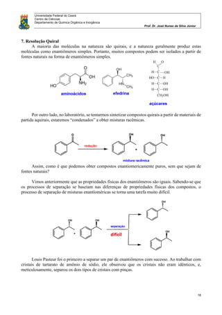 Universidade Federal do Ceará
Centro de Ciências
Departamento de Química Orgânica e Inorgânica
Prof. Dr. José Nunes da Silva Júnior
18
7. Resolução Quiral
A maioria das moléculas na natureza são quirais, e a natureza geralmente produz estas
moléculas como enantiômeros simples. Portanto, muitos compostos podem ser isolados a partir de
fontes naturais na forma de enantiômeros simples.
Por outro lado, no laboratório, se tentarmos sintetizar compostos quirais a partir de materiais de
partida aquirais, estaremos “condenados” a obter misturas racêmicas.
Assim, como é que podemos obter compostos enantiomericamente puros, sem que sejam de
fontes naturais?
Vimos anteriormente que as propriedades físicas dos enantiômeros são iguais. Sabendo-se que
os processos de separação se baseiam nas diferenças de propriedades físicas dos compostos, o
processo de separação de misturas enantîoméricas se torna uma tarefa muito difícil.
Louis Pasteur foi o primeiro a separar um par de enantiômeros com sucesso. Ao trabalhar com
cristais de tartarato de amônio de sódio, ele observou que os cristais não eram idênticos, e,
meticulosamente, separou os dois tipos de cristais com pinças.
 