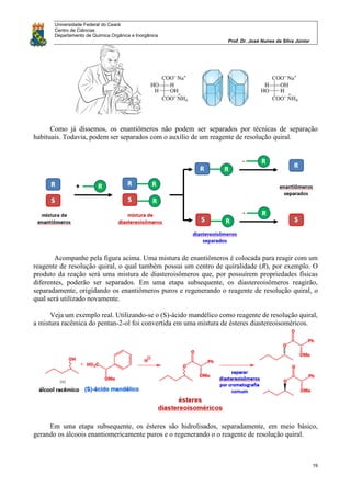 Universidade Federal do Ceará
Centro de Ciências
Departamento de Química Orgânica e Inorgânica
Prof. Dr. José Nunes da Silva Júnior
19
Como já dissemos, os enantiômeros não podem ser separados por técnicas de separação
habituais. Todavia, podem ser separados com o auxílio de um reagente de resolução quiral.
Acompanhe pela figura acima. Uma mistura de enantiômeros é colocada para reagir com um
reagente de resolução quiral, o qual também possui um centro de quiralidade (R), por exemplo. O
produto da reação será uma mistura de diasteroisômeros que, por possuírem propriedades físicas
diferentes, poderão ser separados. Em uma etapa subsequente, os diastereoisômeros reagirão,
separadamente, origidando os enantiômeros puros e regenerando o reagente de resolução quiral, o
qual será utilizado novamente.
Veja um exemplo real. Utilizando-se o (S)-ácido mandélico como reagente de resolução quiral,
a mistura racêmica do pentan-2-ol foi convertida em uma mistura de ésteres diastereoisoméricos.
Em uma etapa subsequente, os ésteres são hidrolisados, separadamente, em meio básico,
gerando os álcoois enantiomericamente puros e o regenerando o o reagente de resolução quiral.
 