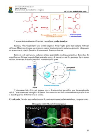 Universidade Federal do Ceará
Centro de Ciências
Departamento de Química Orgânica e Inorgânica
Prof. Dr. José Nunes da Silva Júnior
20
A separação dos dois enantiômeros é chamada de resolução quiral.
Todavia, este procedimento que utiliza reagentes de resolução quiral nem sempre pode ser
utilizado. Há compostos que não possuem grupos funcionais muito reativos e, portanto, não podem
ser separados através da formação de misturas de diastereoisômeros.
Também pode ocorrer que tenhamos apenas quantidades muito pequenas (mg) da mistura de
enantiômeros, fato que impossibilita a separação através de sucessivas reações químicas. Surge, como
método alternativo de resolução quiral, a cromatografia quiral.
A mistura racêmica é forçada a passar através de uma coluna que utiliza uma fase estacionária
quiral. Os enantiômeros interagirão de formas diferentes com a coluna, resultando na separação deles
à medida que vão do topo à base da coluna.
Exercitando: Exercite seus conhecimentos de estereoquímicas através de dois jogos computacionais.
Stereogame (http://ldse.ufc.br/stereogame)
 