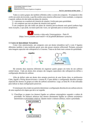 Universidade Federal do Ceará
Centro de Ciências
Departamento de Química Orgânica e Inorgânica
Prof. Dr. José Nunes da Silva Júnior
4
Todos os outros grupos são também refletidos sobre o centro do composto. O composto é dito
exibir um centro de inversão, o que lhe confere uma simetria reflexional. Como resultado, o composto
é aquiral, embora ele não tenha um plano de simetria.
1) a presença ou a ausência de simetria de rotação é irrelevante para quiralidade.
2) um composto que tem um plano de simetria será aquiral.
3) um composto que não tenha um plano de simetria provavelmente será quiral (embora haja
raras exceções, o que pode, na maior parte das vezes, ser ignorado para os nossos propósitos).
Assista a vídeo-aula: Estereoquímica – Parte 01
(https://www.youtube.com/watch?v=eCuLqu8aDLI&feature=youtu.be)
3. Centro de Quiralidade Tetraédrico
Como visto anteriormente, um composto com um átomo tetraédrico (sp3
) e com 4 ligantes
diferentes também é uma molécula quiral, pois não possui simetria reflexional. Portanto, possuirá
uma imagem especular não sobreponível a si mesmo. Trata-se da fonte mais comum de quiralidade.
Há somente duas maneiras diferentes de organizar quatro grupos em torno de um carbono
central átomo. Cada um destes dois arranjos são imagens especulares não sobreponíveis define a
configuração absoluta do carbono.
Afim de definir cada um destes dois arranjos possíveis de uma forma clara, os professores
Cahn, Ingold e Prelog desenvolveram o sistema R, S para definir a configuração absoluta (arranjo
espacial) dos átomos ou grupos ao redor do carbono assimétrico. Logo, as letras R e S são utilizadas
para indicar as duas configurações possíveis.
O sistema por eles criado nos permite determinar a configuração absoluta de um carbono através
de uma sequência de etapas que deve ser seguida.
1) Classifique os grupos (ou átomos) ligados ao carbono estereogênico segundo a ordem de
prioridade. Os números atômicos dos átomos diretamente ligados ao carbono assimétrico
determinam as prioridades relativas. Quanto maior o número atômico, maior a prioridade.
 