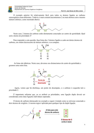 Universidade Federal do Ceará
Centro de Ciências
Departamento de Química Orgânica e Inorgânica
Prof. Dr. José Nunes da Silva Júnior
5
O exemplo anterior foi relativamente fácil, pois todos os átomos ligados ao carbono
estereogênico eram diferentes. Todavia, é mais comum encontrarmos 2 ou mais átomos com o mesmo
número atômico, como mostrado abaixo.
Neste caso, 2 átomos de carbono estão diretamente conectados ao centro de quiralidade. Qual
será o átomo de prioridade 2?
Para responder a esta questão, faça listas dos 3 átomos ligados a cada um destes átomos de
carbono, em ordem decrescente de número atômico, e as compare.
As listas são idênticas. Neste caso, devemos nos distanciamos do centro de quiralidade e
geramos uma outra lista.
Agora, vemos que há direfença, um ponto de desempate, e o carbono à esquerda terá a
prioridade 2.
É importante salientar que, ao se atribuir as prioridades, uma ligação dupla deverá ser
considerada como duas ligações individuais separadas.
O átomo de carbono (destacado) no exemplo a seguir é tratado como se estivesse conectado a
dois átomos de oxigênio. A mesma regra é aplicada para qualquer tipo de dupla ligação.
 