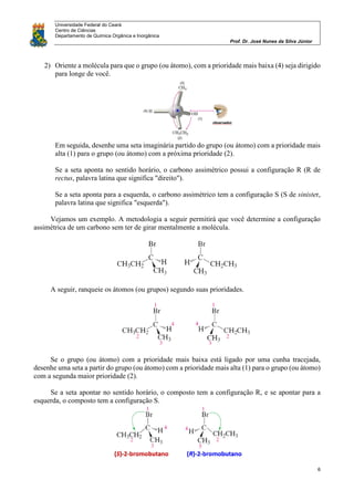 Universidade Federal do Ceará
Centro de Ciências
Departamento de Química Orgânica e Inorgânica
Prof. Dr. José Nunes da Silva Júnior
6
2) Oriente a molécula para que o grupo (ou átomo), com a prioridade mais baixa (4) seja dirigido
para longe de você.
Em seguida, desenhe uma seta imaginária partido do grupo (ou átomo) com a prioridade mais
alta (1) para o grupo (ou átomo) com a próxima prioridade (2).
Se a seta aponta no sentido horário, o carbono assimétrico possui a configuração R (R de
rectus, palavra latina que significa "direito").
Se a seta aponta para a esquerda, o carbono assimétrico tem a configuração S (S de sinister,
palavra latina que significa "esquerda").
Vejamos um exemplo. A metodologia a seguir permitirá que você determine a configuração
assimétrica de um carbono sem ter de girar mentalmente a molécula.
A seguir, ranqueie os átomos (ou grupos) segundo suas prioridades.
Se o grupo (ou átomo) com a prioridade mais baixa está ligado por uma cunha tracejada,
desenhe uma seta a partir do grupo (ou átomo) com a prioridade mais alta (1) para o grupo (ou átomo)
com a segunda maior prioridade (2).
Se a seta apontar no sentido horário, o composto tem a configuração R, e se apontar para a
esquerda, o composto tem a configuração S.
 