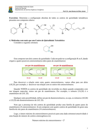 Universidade Federal do Ceará
Centro de Ciências
Departamento de Química Orgânica e Inorgânica
Prof. Dr. José Nunes da Silva Júnior
7
Exercícios: Determine a configuração absoluta de todos os centros de quiralidade tetraédricos
presentes nos compostos abaixo.
4. Moléculas com mais que um Centro de Quiralidade Tetraédrico
Considere a seguinte estrutura:
Este composto tem dois centros de quiralidade. Cada um pode ter a configuração R ou S, dando
origem a quatro possíveis estereoisômeros (dois pares de enantiômeros):
Para descrever a relação entre estes quatro estereoisômeros, vamos olhar para um deles
(1R,2S), por exemplo, e descrever sua relação com os outros três estereoisômeros.
Quando TODOS os centros de quiralidade são invertidos no objeto quando comparados com
sua imagem especular, temos um par de enantiômeros. Por exemplo, o isômero (1S,2R) é o
enantiômero do (1R, 2S).
Qualquer outra possibilidade, define um par de diastereoisômeros, ou seja, os isômeros (1R,2R)
e (1S,2S) são diastereoisômeros de (1R, 2S).
Note que a presença de três centros de quiralidade produz uma família de quatro pares de
enantiômeros (8 estereoisômeros). Já um composto com quatro centros de quiralidade irá gerar uma
família de oito pares de enantiômeros (16 estereoisômeros).
Logo, o úmero máximo de estereoisômeros possíveis para uma dada estrutura/conectividade é
uma função do número de centros estereogênicos (n).
Número máximo de estereoisôemros = 2n
 