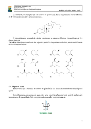 Universidade Federal do Ceará
Centro de Ciências
Departamento de Química Orgânica e Inorgânica
Prof. Dr. José Nunes da Silva Júnior
8
O colesterol, por exemplo, tem oito centros de quiralidade, dando origem a uma possível família
de 28
estereoisômeros (256 estereoisômeros).
O estereoisômero mostrado é o único encotnrado na natureza. Ele tem 1 enantiômero e 254
diastereômeros.
Exercício: Identifique se cada um dos seguintes pares de compostos constitui um par de enantiômeros
ou de diastereoisômeros.
5. Compostos Meso
Temos visto que a presença de centros de quiralidade não necessariamente torna um composto
quiral.
Especificamente, um composto que exibe uma simetria reflexional será aquiral, embora ele
tenha centros de quiralidade. Tais compostos são chamados compostos meso.
 