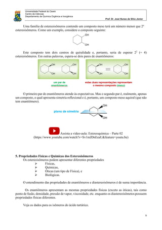 Universidade Federal do Ceará
Centro de Ciências
Departamento de Química Orgânica e Inorgânica
Prof. Dr. José Nunes da Silva Júnior
9
Uma família de estereoisômeros contendo um composto meso terá um número menor que 2n
estereoisômeros. Como um exemplo, considere o composto seguinte:
Este composto tem dois centros de quiralidade e, portanto, seria de esperar 22
(= 4)
estereoisômeros. Em outras palavras, espera-se dois pares de enantiômeros:
O primeiro par de enantiômeros atende às expectativas. Mas o segundo par é, realmente, apenas
um composto, o qual apresenta simetria reflexional e é, portanto, um composto meso aquiral (que não
tem enantiômero).
Assista a vídeo-aula: Estereoquímica – Parte 02
(https://www.youtube.com/watch?v=Sv1mJDnEeaU&feature=youtu.be)
5. Propriedades Físicas e Químicas dos Estereoisômeros
Os estereoisômeros podem apresentar diferentes propriedades
 Físicas,
 Químicas,
 Óticas (um tipo de Física), e
 Biológicas.
O entendimento das propriedades de enantiômeros e diastereoisômeros é de suma importância.
Os enantiômeros apresentam as mesmas propriedades físicas (exceto as óticas), tais como
ponto de fusão, densidade, pressão de vapor, viscosidade, etc. enquanto os diastereoisômetos possuem
propriedades físicas diferentes.
Veja os dados para os isômeros do ácido tartárico.
 