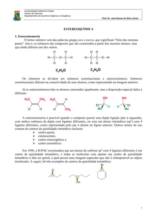 Universidade Federal do Ceará
Centro de Ciências
Departamento de Química Orgânica e Inorgânica
Prof. Dr. José Nunes da Silva Júnior
1
ESTEREOQUÍMICA
1. Estereoisomeria
O termo isômero vem das palavras gregas isos e meros, que significam "feito das mesmas
partes". Isto é, os isômeros são compostos que são construídos a partir dos mesmos átomos, mas
que ainda diferem uns dos outros.
Os isômeros se dividem em isômeros constitucionais e estereoisômeros. Isômeros
constitucionais diferem na conectividade de seus átomos, como representado na imagem anterior.
Já os estereoisômeros têm os átomos conectados igualmente, mas a disposição espacial deles é
diferente.
A estereoisomeria é possível quando o composto possui uma dupla ligação (par à esquerda),
com ambos carbonos da dupla com ligantes diferentes, ou com um átomo tetraédrico (sp3
) com 4
ligantes diferentes, como representado pelo par à direita na figura anterior. Outros nomes de uso
comum de centros de quiralidade tetraédrico incluem:
 centro quiral,
 estereocentro,
 centro estereogênico e
 centro assimétrico.
Em 1996, a IUPAC recomendou que um átomo de carbono sp3
com 4 ligantes diferentes é um
centro de quiralidade tetraédrico, e todas as moléculas com apenas um centro de quiralidade
tetraédrico é dita ser quiral, a qual possui uma imagem especular que não é sobreponível ao objeto
(molécula). A seguir, há três exemplos de centros de quiralidade tetraédrico.
 