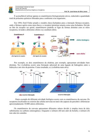 Universidade Federal do Ceará
Centro de Ciências
Departamento de Química Orgânica e Inorgânica
Prof. Dr. José Nunes da Silva Júnior
16
É aconselhável utilizar apenas os enantiômeros biologicamente ativos, reduzindo a quantidade
total de poluentes químicos liberados para o ambiente e/ou organismo.
Em 1894, Emil Fisher propôs o modelo chave-fechadura para a interação fármaco-receptor,
onde o fármaco agiria como uma chave e o receptor (proteína) atuaria como uma fechadura. Devido
ao fato do receptor ser quiral, enantiômeros poderão se ligar de formas distintas com os sítios
receptores, levando a diferentes efeitos ou a nenhum efeito.
Por exemplo, os dois enantiômeros da efedrina, por exemplo, apresentam atividades bem
distintas. Na (-)-efedrina ocorre uma formação adicional de uma ligação de hidrogênio entre a
hidroxila e um sítio da proteína. Como resultado, a (-)-efedrina mais ativa.
Outro exemplo de diferente atividade biológica ocorre com os enantiômeros da carvona. Os
receptores localizados no exterior das células nervosas no nariz são capazes de perceber e diferenciar
aproximadamente 10.000 odores diferentes.
Os enantiômeros da carvona apresentam diferentes odores devido à simples troca de dois
substituintes no carbono estereogênico. Enquanto o isômero (R) tem odor de hortelã, o isômero (S)
tem odor de cominho.
 